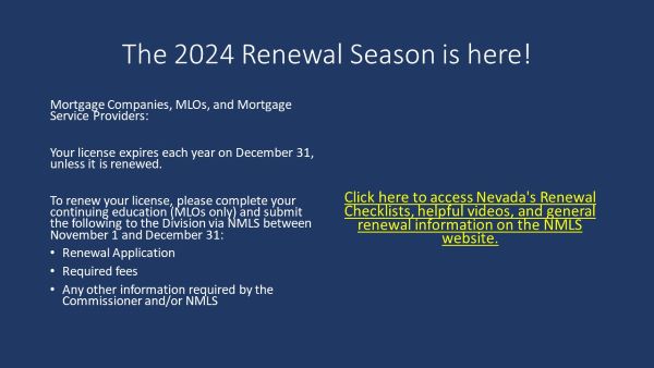 The 2024 renewal season is here!  Mortgage companies, MLOs, and mortgage service providers: your license expires each year on December 31, unless it is renewed.  To renew your license, please complete your continuing education (MLOs only) and submit the following to the Division via NMLS between November 1 and December 31: renewal application, required fees, and any other information required by the Commissioner and/or NMLS.